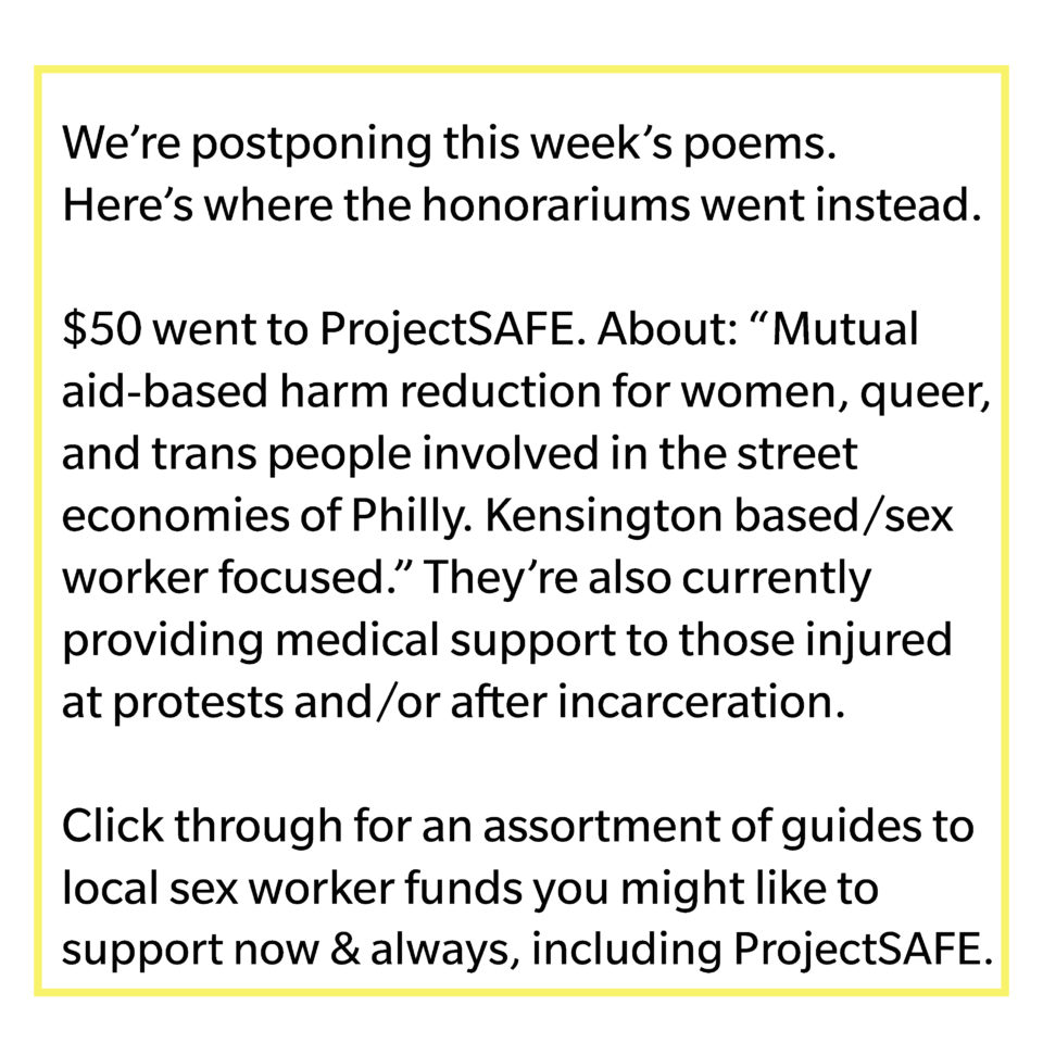 We're postponing this week's poems. Here's where the honorariums went instead. $50 went to ProjectSAFE. About: "Mutual aid-based harm reduction for women, queer, and trans people involved in the street economies of Philly. Kensington based/sex worker focused." They're also currently providing medical support those injured at protests and/or after incarceration. Click through for an assortment of guides to local sex worker funds you might like to support now & always, including ProjectSAFE.