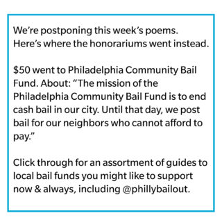 We’re postponing this week’s poems. Here’s where the honorariums went instead. $50 went to Philadelphia Community Bail Fund. About: “The mission of the Philadelphia Community Bail Fund is to end cash bail in our city. Until that day, we post bail for our neighbors who cannot afford to pay.” Click through for an assortment of guides to local bail funds you might like to support now & always, including @phillybailout.