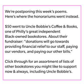 Text: "We're postponing this week's poems. Here's where the honorariums went instead. $50 went to Uncle Bobbie's Coffee & Books, one of Philly's great independent Black-owned bookstores. About their fundraiser: "donations will towards providing financial relief to our staff, paying our vendors, and paying our other bills.” Click through for an assortment of lists of other bookstores you might like to support now & always, including Uncle Bobbie’s.
